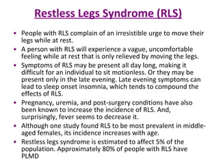 Restless Legs Syndrome (RLS)   People with RLS complain of an irresistible urge to move their legs while at rest.  A person with RLS will experience a vague, uncomfortable feeling while at rest that is only relieved by moving the legs.  Symptoms of RLS may be present all day long, making it difficult for an individual to sit motionless. Or they may be present only in the late evening. Late evening symptoms can lead to sleep onset insomnia, which tends to compound the effects of RLS.  Pregnancy, uremia, and post-surgery conditions have also been known to increase the incidence of RLS. And, surprisingly, fever seems to decrease it. Although one study found RLS to be most prevalent in middle-aged females, its incidence increases with age. Restless legs syndrome is estimated to affect 5% of the population. Approximately 80% of people with RLS have PLMD 