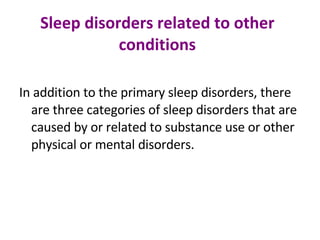 Sleep disorders related to other conditions In addition to the primary sleep disorders, there are three categories of sleep disorders that are caused by or related to substance use or other physical or mental disorders. 