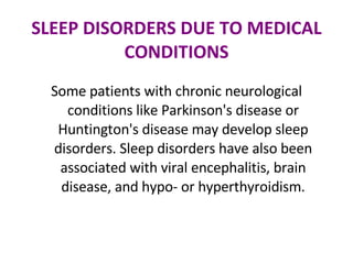 SLEEP DISORDERS DUE TO MEDICAL CONDITIONS Some patients with chronic neurological conditions like Parkinson's disease or Huntington's disease may develop sleep disorders. Sleep disorders have also been associated with viral encephalitis, brain disease, and hypo- or hyperthyroidism. 