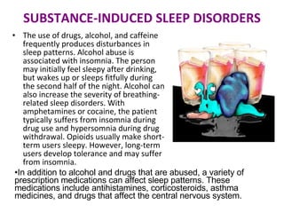 SUBSTANCE-INDUCED SLEEP DISORDERS The use of drugs, alcohol, and caffeine frequently produces disturbances in sleep patterns. Alcohol abuse is associated with insomnia. The person may initially feel sleepy after drinking, but wakes up or sleeps fitfully during the second half of the night. Alcohol can also increase the severity of breathing-related sleep disorders. With amphetamines or cocaine, the patient typically suffers from insomnia during drug use and hypersomnia during drug withdrawal. Opioids usually make short-term users sleepy. However, long-term users develop tolerance and may suffer from insomnia. In addition to alcohol and drugs that are abused, a variety of prescription medications can affect sleep patterns. These medications include antihistamines, corticosteroids, asthma medicines, and drugs that affect the central nervous system. 