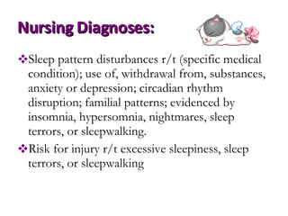 Nursing Diagnoses: Sleep pattern disturbances r/t (specific medical condition); use of, withdrawal from, substances, anxiety or depression; circadian rhythm disruption; familial patterns; evidenced by insomnia, hypersomnia, nightmares, sleep terrors, or sleepwalking.  Risk for injury r/t excessive sleepiness, sleep terrors, or sleepwalking  