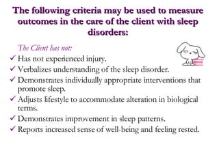 The following criteria may be used to measure outcomes in the care of the client with sleep disorders: The Client has not: Has not experienced injury. Verbalizes understanding of the sleep disorder. Demonstrates individually appropriate interventions that promote sleep. Adjusts lifestyle to accommodate alteration in biological terms. Demonstrates improvement in sleep patterns. Reports increased sense of well-being and feeling rested.  