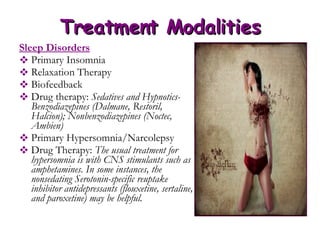 Treatment Modalities Sleep Disorders Primary Insomnia Relaxation Therapy Biofeedback Drug therapy:  Sedatives and Hypnotics-Benzodiazepines (Dalmane, Restoril, Halcion); Nonbenzodiazepines (Noctec, Ambien) Primary Hypersomnia/Narcolepsy Drug Therapy:  The usual treatment for hypersomnia is with CNS stimulants such as amphetamines. In some instances, the nonsedating Serotonin-specific reuptake inhibitor antidepressants (flouxetine, sertaline, and paroxetine) may be helpful.  
