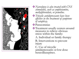Narcolepsy is also treated with CNS stimulants, such as amphetamine, methylphenidate, or pemoline. Tricyclic antidepressants have been effective in the treatment of symptoms of cataplexy.  Parasomnias Treatment usually centers around measures to relieve obvious stress within the family: A. Individual or family therapy  B. Interventions to prevent injury C. Use of tricyclic antidepressants or low-dose benzodiazepines.  