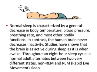 Normal sleep is characterized by a general decrease in body temperature, blood pressure, breathing rate, and most other bodily functions. In contrast, the human brain never decreases inactivity. Studies have shown that the brain is as active during sleep as it is when awake. Throughout an eight-hour sleep cycle, a normal adult alternates between two very different states, non-REM and REM (Rapid Eye Movement) sleep.  