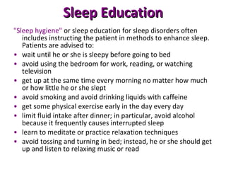 Sleep Education "Sleep hygiene"  or sleep education for sleep disorders often includes instructing the patient in methods to enhance sleep. Patients are advised to: wait until he or she is sleepy before going to bed avoid using the bedroom for work, reading, or watching television get up at the same time every morning no matter how much or how little he or she slept avoid smoking and avoid drinking liquids with caffeine get some physical exercise early in the day every day limit fluid intake after dinner; in particular, avoid alcohol because it frequently causes interrupted sleep learn to meditate or practice relaxation techniques avoid tossing and turning in bed; instead, he or she should get up and listen to relaxing music or read 