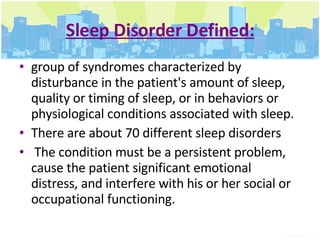 Sleep Disorder Defined: group of syndromes characterized by disturbance in the patient's amount of sleep, quality or timing of sleep, or in behaviors or physiological conditions associated with sleep.  There are about 70 different sleep disorders  The condition must be a persistent problem, cause the patient significant emotional distress, and interfere with his or her social or occupational functioning. 