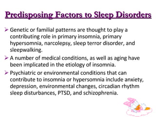 Predisposing Factors to Sleep Disorders Genetic or familial patterns are thought to play a contributing role in primary insomnia, primary hypersomnia, narcolepsy, sleep terror disorder, and sleepwalking. A number of medical conditions, as well as aging have been implicated in the etiology of insomnia.  Psychiatric or environmental conditions that can contribute to insomnia or hypersomnia include anxiety, depression, environmental changes, circadian rhythm sleep disturbances, PTSD, and schizophrenia.  