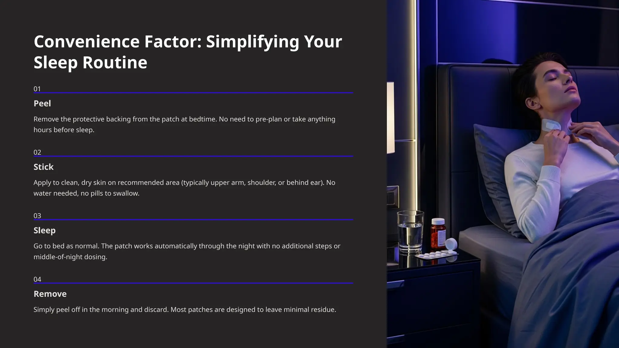 Convenience Factor: Simplifying Your
Sleep Routine
01
Peel
Remove the protective backing from the patch at bedtime. No need to pre-plan or take anything
hours before sleep.
02
Stick
Apply to clean, dry skin on recommended area (typically upper arm, shoulder, or behind ear). No
water needed, no pills to swallow.
03
Sleep
Go to bed as normal. The patch works automatically through the night with no additional steps or
middle-of-night dosing.
04
Remove
Simply peel off in the morning and discard. Most patches are designed to leave minimal residue.
 