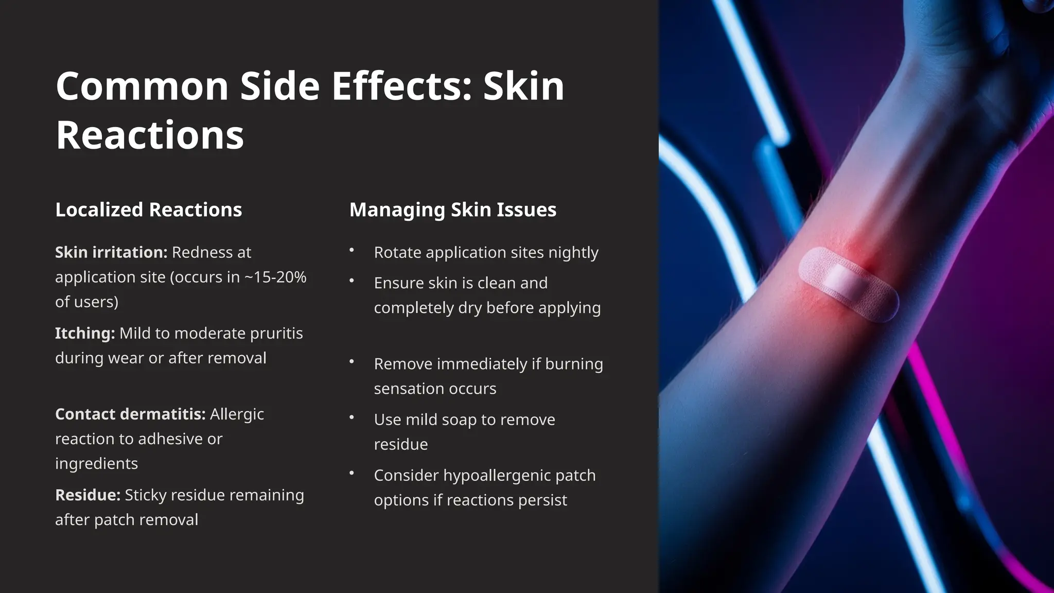 Common Side Effects: Skin
Reactions
Localized Reactions
Skin irritation: Redness at
application site (occurs in ~15-20%
of users)
Itching: Mild to moderate pruritis
during wear or after removal
Contact dermatitis: Allergic
reaction to adhesive or
ingredients
Residue: Sticky residue remaining
after patch removal
Managing Skin Issues
• Rotate application sites nightly
• Ensure skin is clean and
completely dry before applying
• Remove immediately if burning
sensation occurs
• Use mild soap to remove
residue
• Consider hypoallergenic patch
options if reactions persist
 