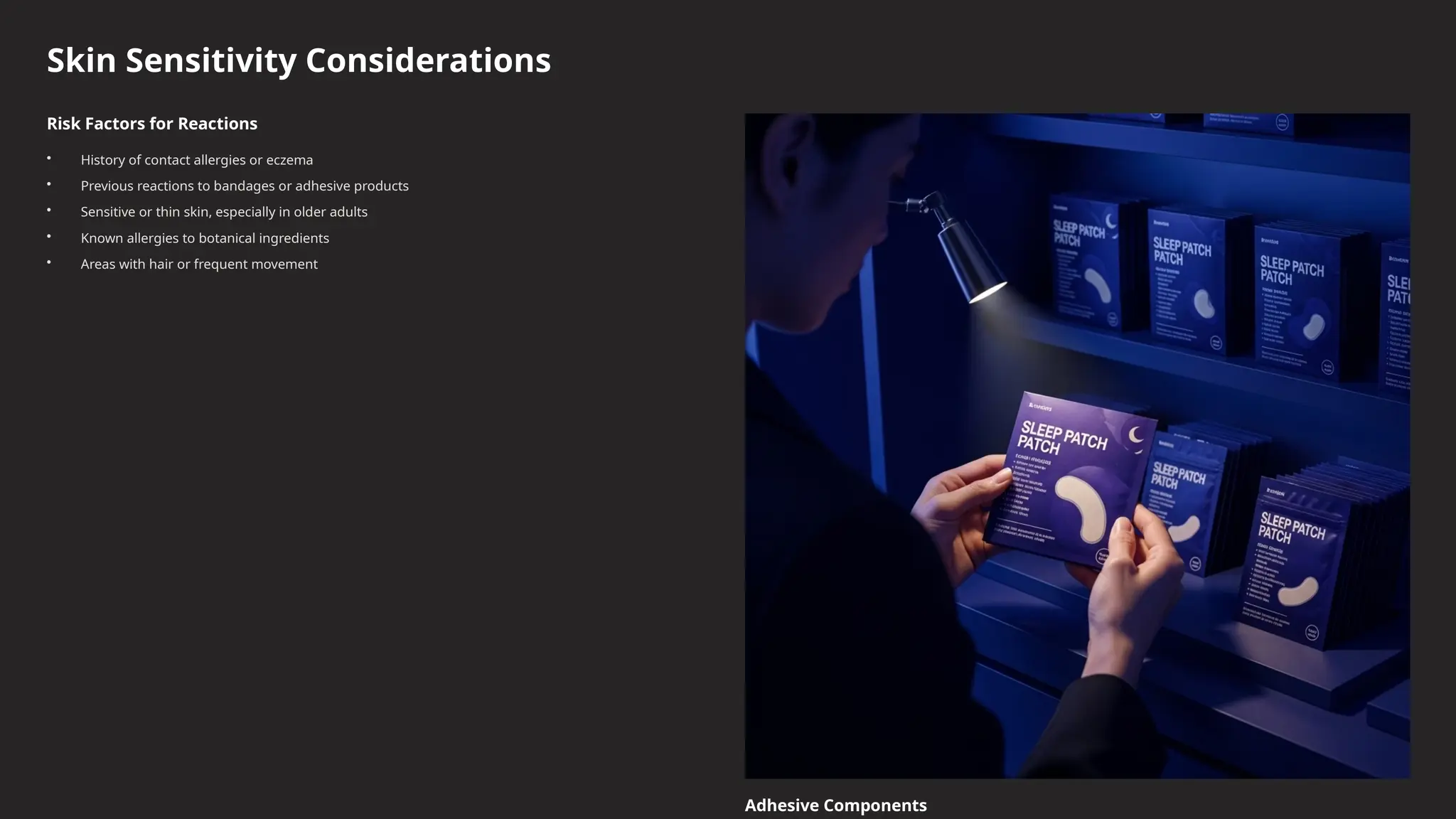 Skin Sensitivity Considerations
Risk Factors for Reactions
• History of contact allergies or eczema
• Previous reactions to bandages or adhesive products
• Sensitive or thin skin, especially in older adults
• Known allergies to botanical ingredients
• Areas with hair or frequent movement
Adhesive Components
 