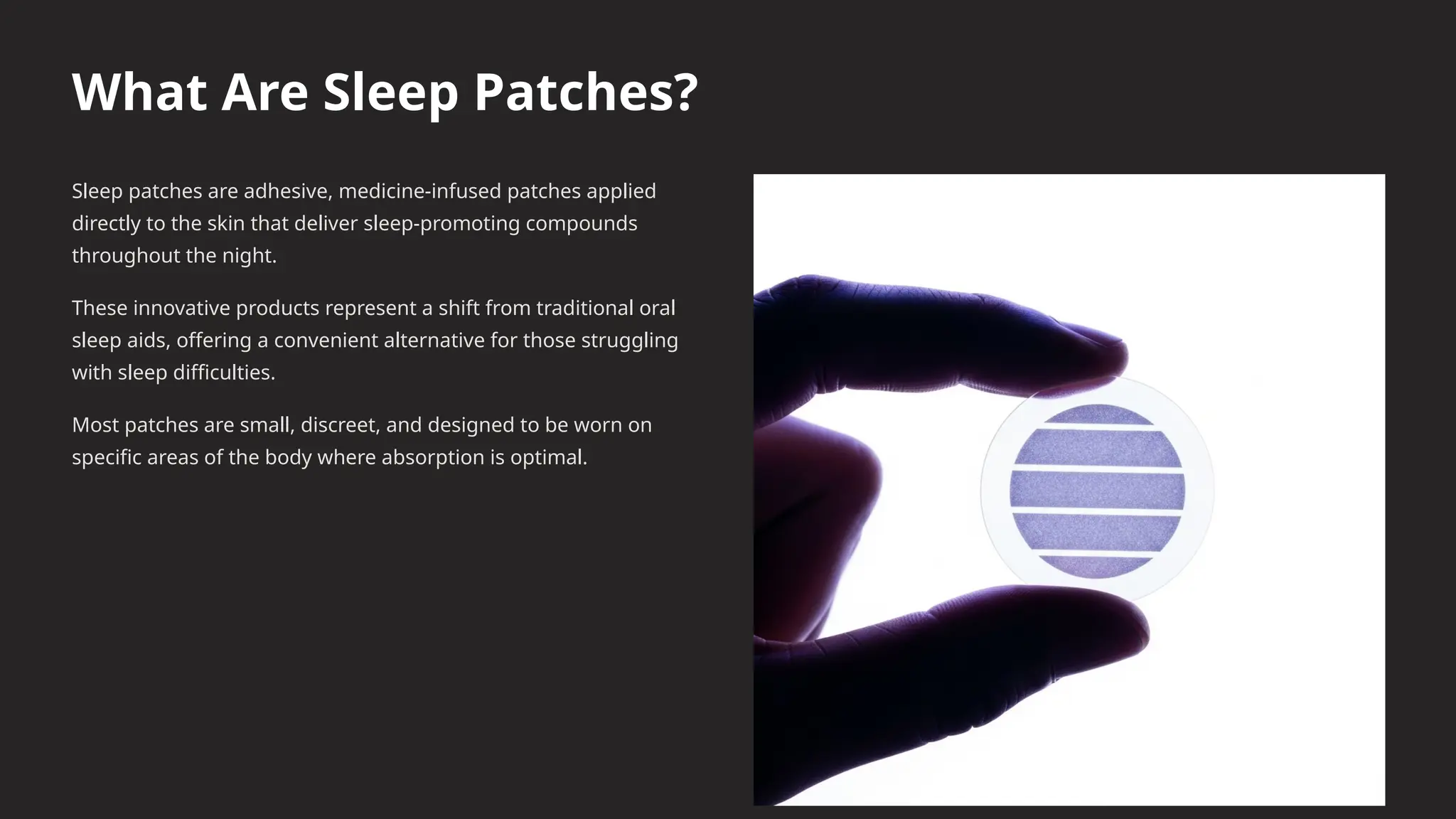 What Are Sleep Patches?
Sleep patches are adhesive, medicine-infused patches applied
directly to the skin that deliver sleep-promoting compounds
throughout the night.
These innovative products represent a shift from traditional oral
sleep aids, offering a convenient alternative for those struggling
with sleep difficulties.
Most patches are small, discreet, and designed to be worn on
specific areas of the body where absorption is optimal.
 