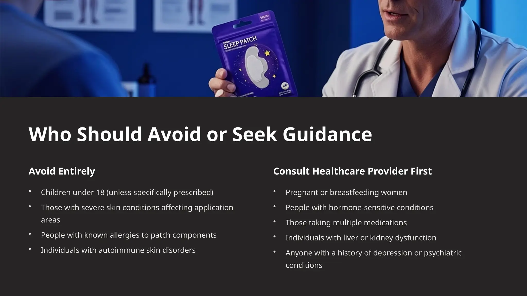 Who Should Avoid or Seek Guidance
Avoid Entirely
• Children under 18 (unless specifically prescribed)
• Those with severe skin conditions affecting application
areas
• People with known allergies to patch components
• Individuals with autoimmune skin disorders
Consult Healthcare Provider First
• Pregnant or breastfeeding women
• People with hormone-sensitive conditions
• Those taking multiple medications
• Individuals with liver or kidney dysfunction
• Anyone with a history of depression or psychiatric
conditions
 