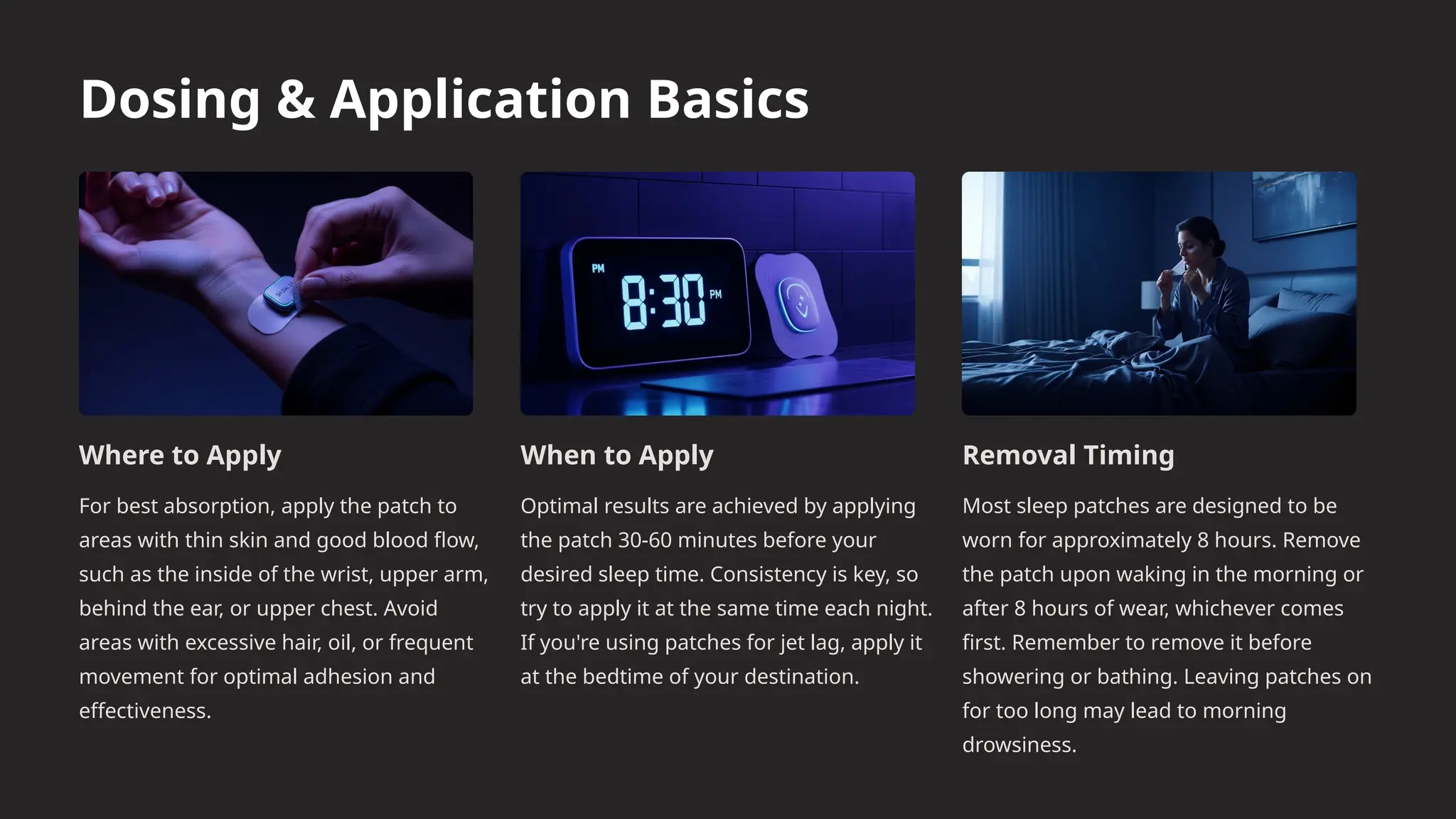 Dosing & Application Basics
Where to Apply
For best absorption, apply the patch to
areas with thin skin and good blood flow,
such as the inside of the wrist, upper arm,
behind the ear, or upper chest. Avoid
areas with excessive hair, oil, or frequent
movement for optimal adhesion and
effectiveness.
When to Apply
Optimal results are achieved by applying
the patch 30-60 minutes before your
desired sleep time. Consistency is key, so
try to apply it at the same time each night.
If you're using patches for jet lag, apply it
at the bedtime of your destination.
Removal Timing
Most sleep patches are designed to be
worn for approximately 8 hours. Remove
the patch upon waking in the morning or
after 8 hours of wear, whichever comes
first. Remember to remove it before
showering or bathing. Leaving patches on
for too long may lead to morning
drowsiness.
 