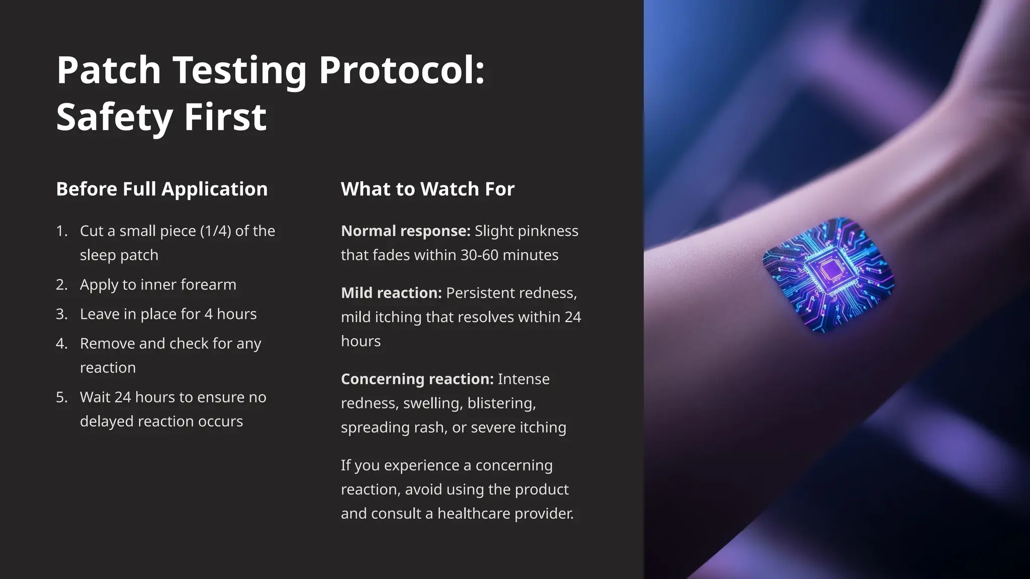 Patch Testing Protocol:
Safety First
Before Full Application
1. Cut a small piece (1/4) of the
sleep patch
2. Apply to inner forearm
3. Leave in place for 4 hours
4. Remove and check for any
reaction
5. Wait 24 hours to ensure no
delayed reaction occurs
What to Watch For
Normal response: Slight pinkness
that fades within 30-60 minutes
Mild reaction: Persistent redness,
mild itching that resolves within 24
hours
Concerning reaction: Intense
redness, swelling, blistering,
spreading rash, or severe itching
If you experience a concerning
reaction, avoid using the product
and consult a healthcare provider.
 