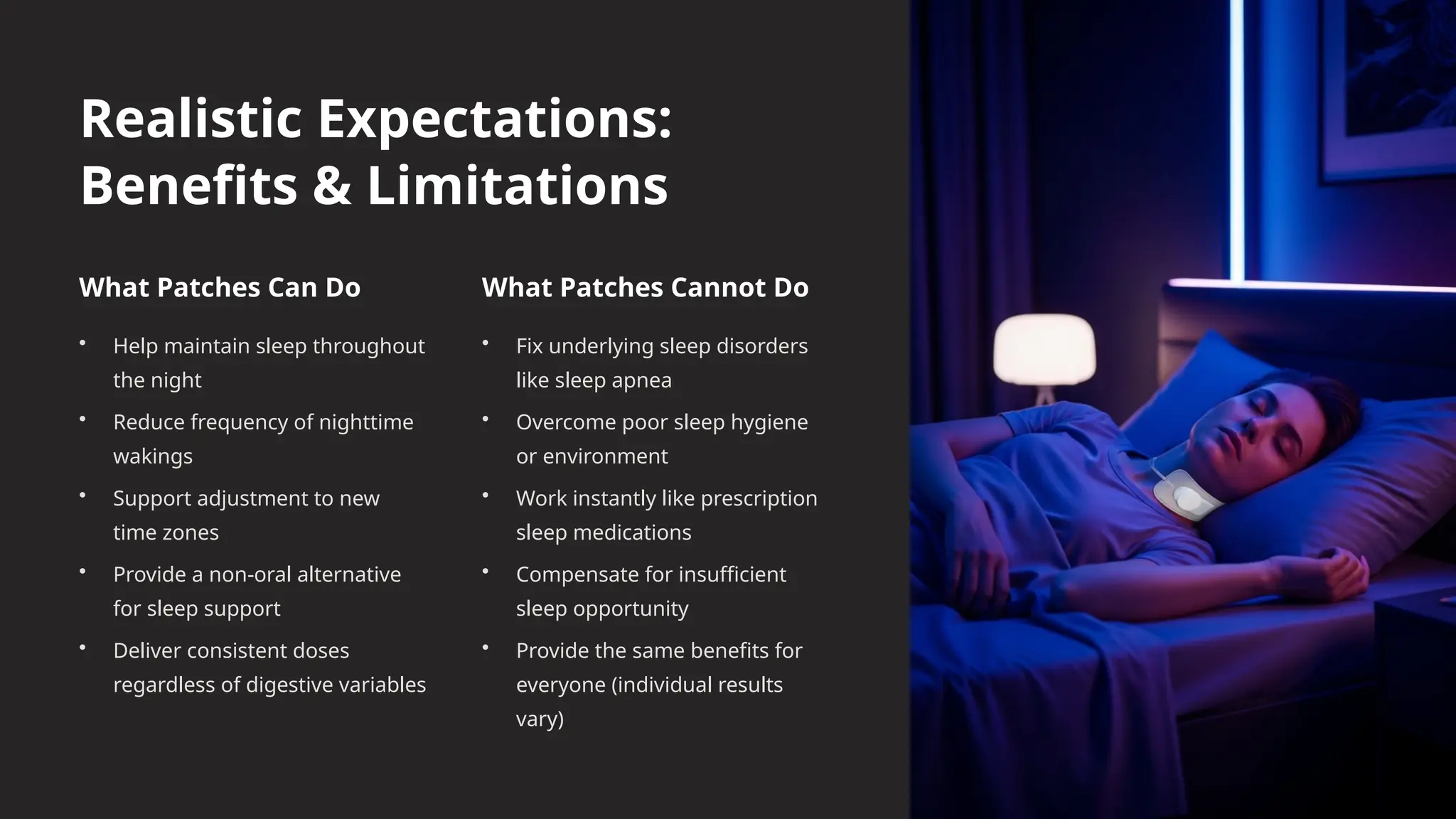 Realistic Expectations:
Benefits & Limitations
What Patches Can Do
• Help maintain sleep throughout
the night
• Reduce frequency of nighttime
wakings
• Support adjustment to new
time zones
• Provide a non-oral alternative
for sleep support
• Deliver consistent doses
regardless of digestive variables
What Patches Cannot Do
• Fix underlying sleep disorders
like sleep apnea
• Overcome poor sleep hygiene
or environment
• Work instantly like prescription
sleep medications
• Compensate for insufficient
sleep opportunity
• Provide the same benefits for
everyone (individual results
vary)
 