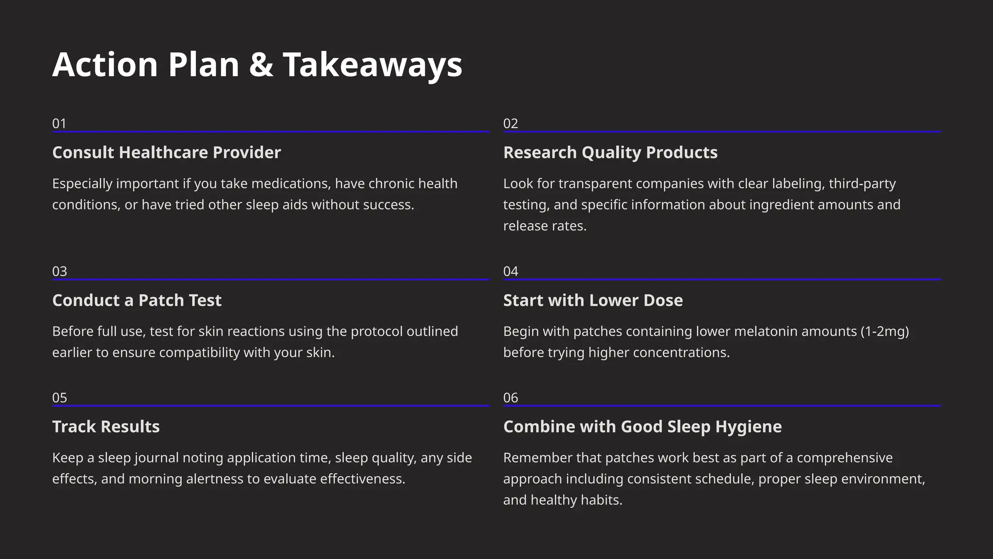 Action Plan & Takeaways
01
Consult Healthcare Provider
Especially important if you take medications, have chronic health
conditions, or have tried other sleep aids without success.
02
Research Quality Products
Look for transparent companies with clear labeling, third-party
testing, and specific information about ingredient amounts and
release rates.
03
Conduct a Patch Test
Before full use, test for skin reactions using the protocol outlined
earlier to ensure compatibility with your skin.
04
Start with Lower Dose
Begin with patches containing lower melatonin amounts (1-2mg)
before trying higher concentrations.
05
Track Results
Keep a sleep journal noting application time, sleep quality, any side
effects, and morning alertness to evaluate effectiveness.
06
Combine with Good Sleep Hygiene
Remember that patches work best as part of a comprehensive
approach including consistent schedule, proper sleep environment,
and healthy habits.
 