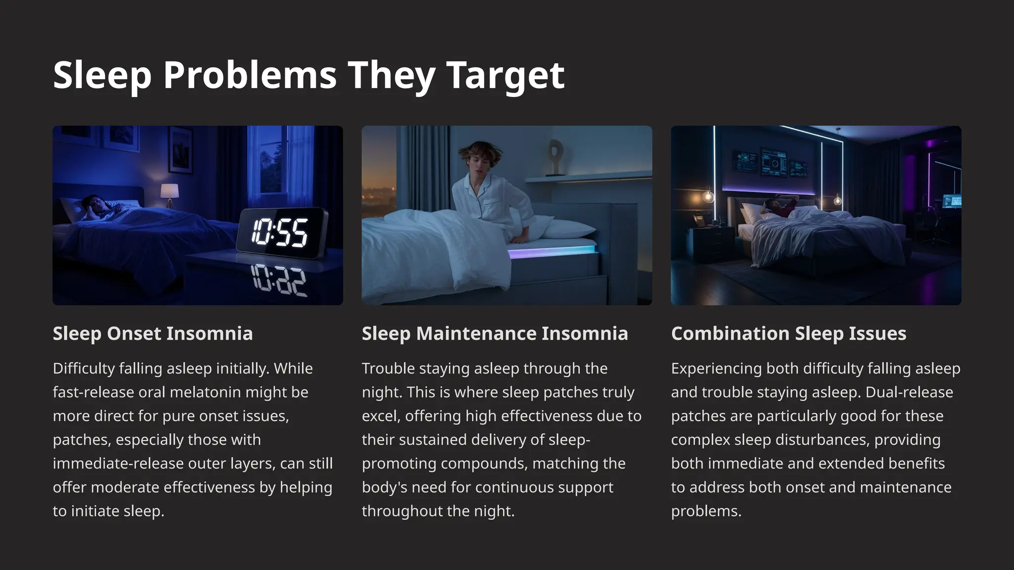 Sleep Problems They Target
Sleep Onset Insomnia
Difficulty falling asleep initially. While
fast-release oral melatonin might be
more direct for pure onset issues,
patches, especially those with
immediate-release outer layers, can still
offer moderate effectiveness by helping
to initiate sleep.
Sleep Maintenance Insomnia
Trouble staying asleep through the
night. This is where sleep patches truly
excel, offering high effectiveness due to
their sustained delivery of sleep-
promoting compounds, matching the
body's need for continuous support
throughout the night.
Combination Sleep Issues
Experiencing both difficulty falling asleep
and trouble staying asleep. Dual-release
patches are particularly good for these
complex sleep disturbances, providing
both immediate and extended benefits
to address both onset and maintenance
problems.
 