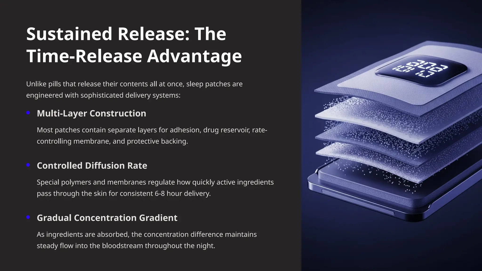 Sustained Release: The
Time-Release Advantage
Unlike pills that release their contents all at once, sleep patches are
engineered with sophisticated delivery systems:
Multi-Layer Construction
Most patches contain separate layers for adhesion, drug reservoir, rate-
controlling membrane, and protective backing.
Controlled Diffusion Rate
Special polymers and membranes regulate how quickly active ingredients
pass through the skin for consistent 6-8 hour delivery.
Gradual Concentration Gradient
As ingredients are absorbed, the concentration difference maintains
steady flow into the bloodstream throughout the night.
 