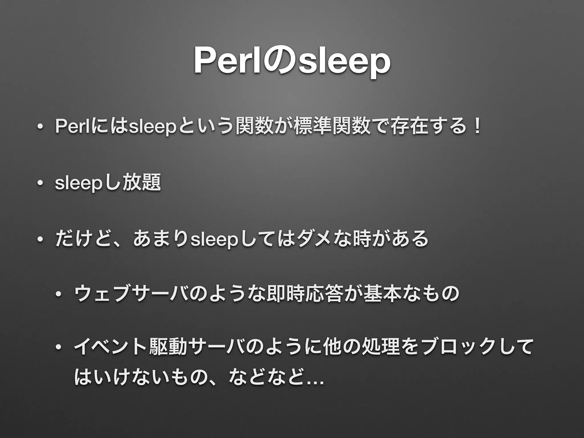 Perlのsleep
• Perlにはsleepという関数が標準関数で存在する！
• sleepし放題
• だけど、あまりsleepしてはダメな時がある
• ウェブサーバのような即時応答が基本なもの
• イベント駆動サーバのように他の処理をブロックして
はいけないもの、などなど…
 