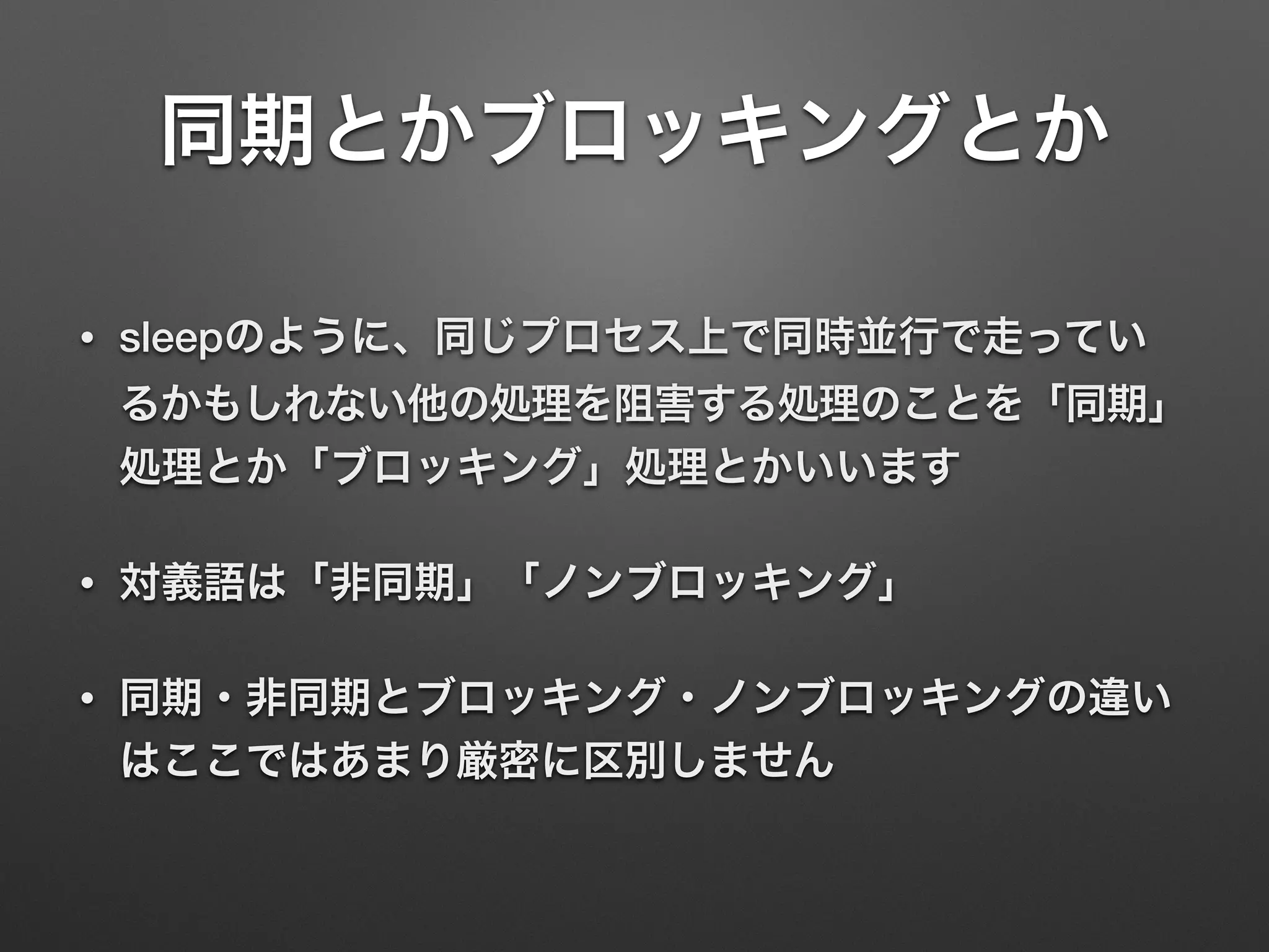 同期とかブロッキングとか
• sleepのように、同じプロセス上で同時並行で走ってい
るかもしれない他の処理を阻害する処理のことを「同期」
処理とか「ブロッキング」処理とかいいます
• 対義語は「非同期」「ノンブロッキング」
• 同期・非同期とブロッキング・ノンブロッキングの違い
はここではあまり厳密に区別しません
 
