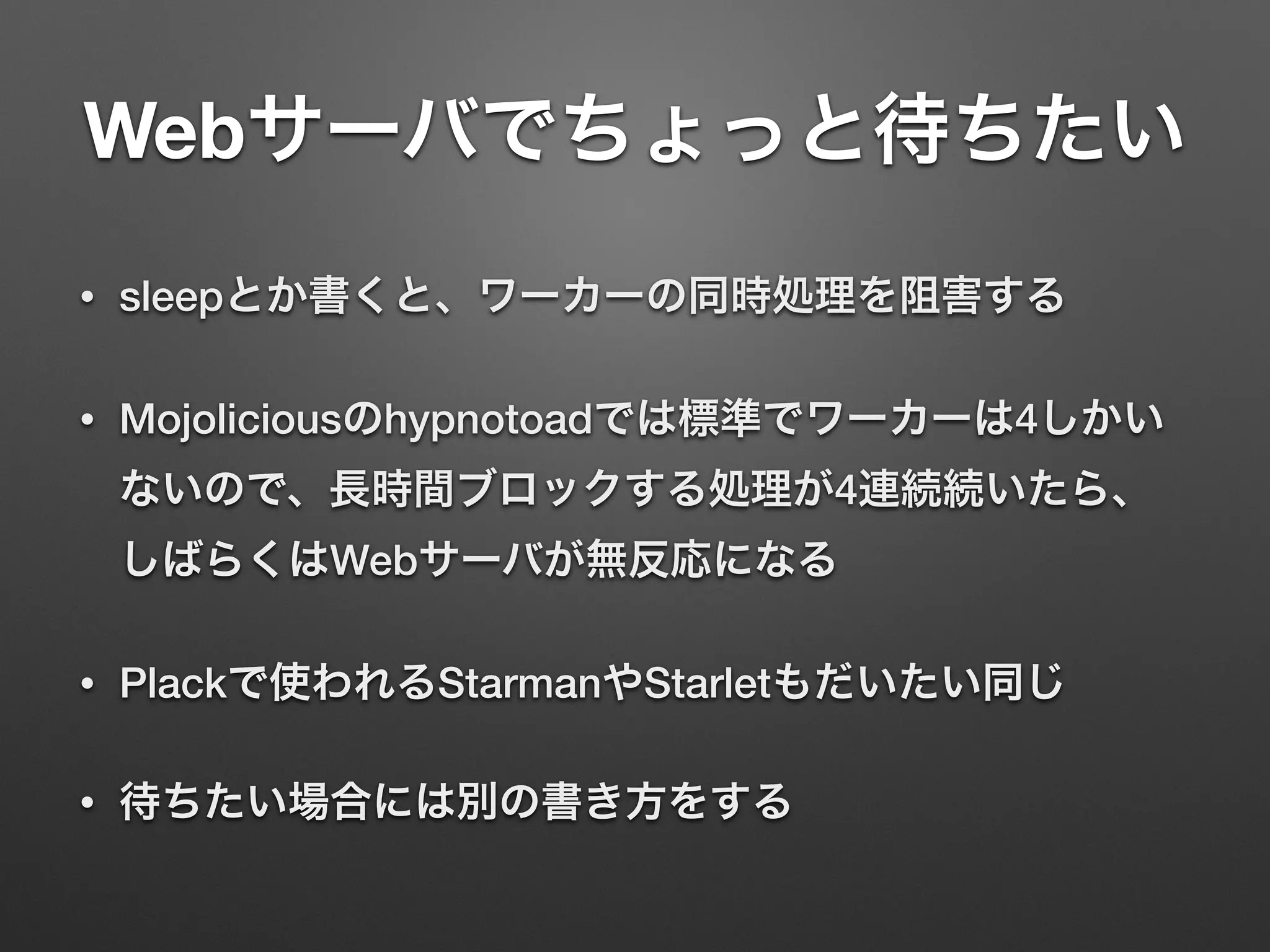 Webサーバでちょっと待ちたい
• sleepとか書くと、ワーカーの同時処理を阻害する
• Mojoliciousのhypnotoadでは標準でワーカーは4しかい
ないので、長時間ブロックする処理が4連続続いたら、
しばらくはWebサーバが無反応になる
• Plackで使われるStarmanやStarletもだいたい同じ
• 待ちたい場合には別の書き方をする
 