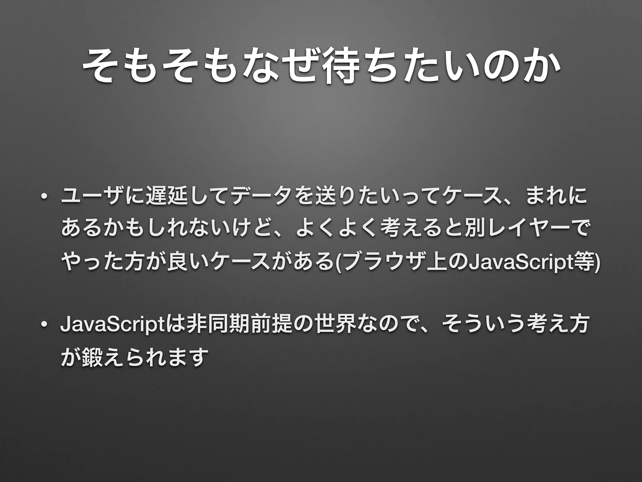 そもそもなぜ待ちたいのか
• ユーザに遅延してデータを送りたいってケース、まれに
あるかもしれないけど、よくよく考えると別レイヤーで
やった方が良いケースがある(ブラウザ上のJavaScript等)
• JavaScriptは非同期前提の世界なので、そういう考え方
が鍛えられます
 