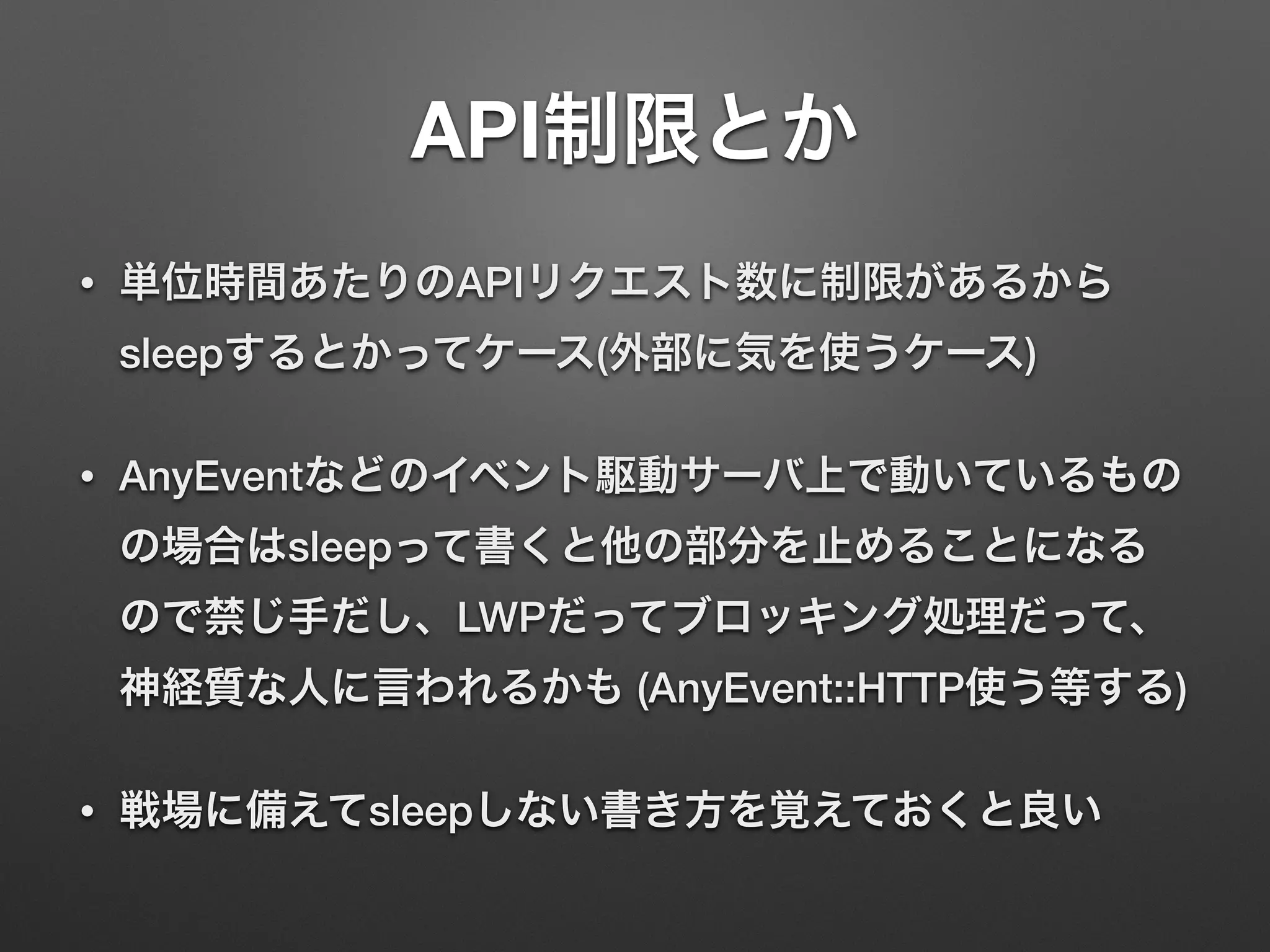 API制限とか
• 単位時間あたりのAPIリクエスト数に制限があるから
sleepするとかってケース(外部に気を使うケース)
• AnyEventなどのイベント駆動サーバ上で動いているもの
の場合はsleepって書くと他の部分を止めることになる
ので禁じ手だし、LWPだってブロッキング処理だって、
神経質な人に言われるかも (AnyEvent::HTTP使う等する)
• 戦場に備えてsleepしない書き方を覚えておくと良い
 