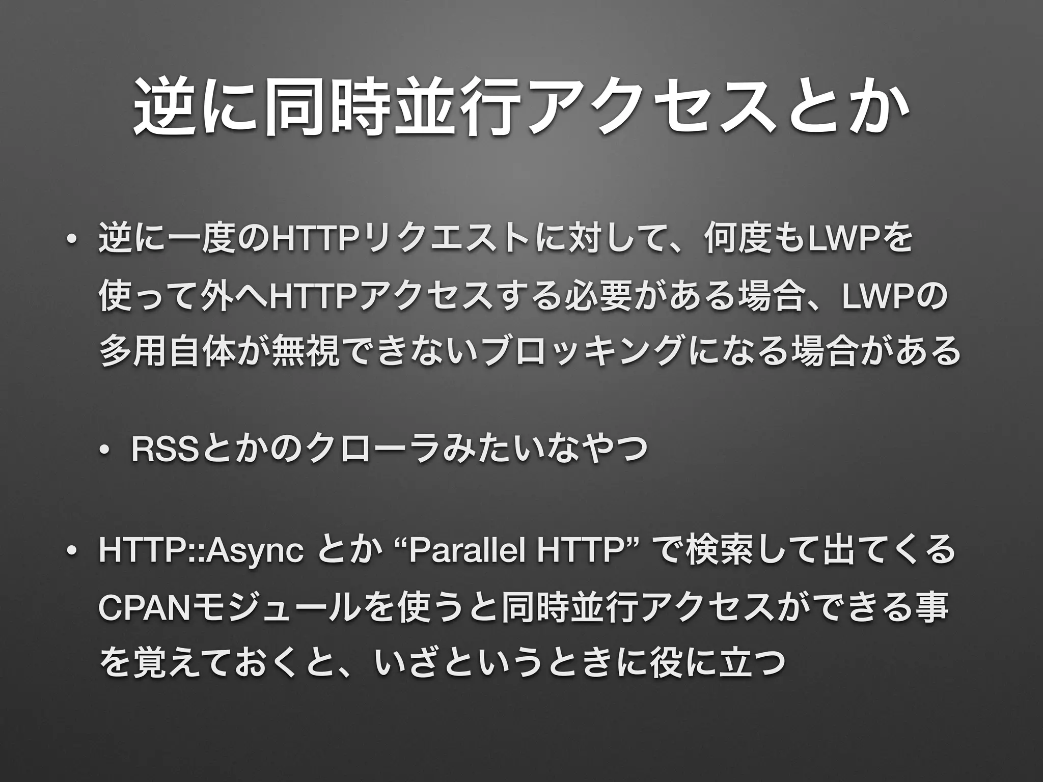 逆に同時並行アクセスとか
• 逆に一度のHTTPリクエストに対して、何度もLWPを
使って外へHTTPアクセスする必要がある場合、LWPの
多用自体が無視できないブロッキングになる場合がある
• RSSとかのクローラみたいなやつ
• HTTP::Async とか “Parallel HTTP” で検索して出てくる
CPANモジュールを使うと同時並行アクセスができる事
を覚えておくと、いざというときに役に立つ
 