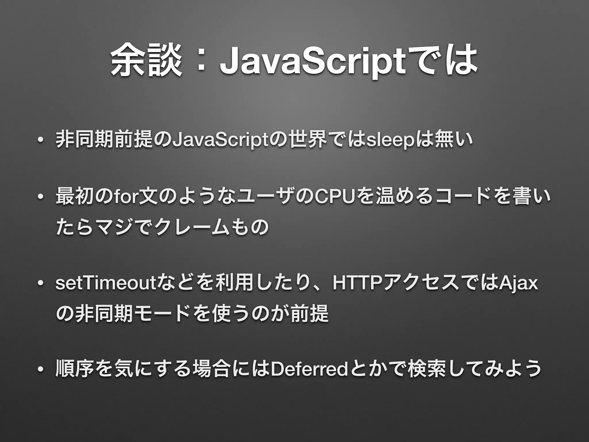 余談：JavaScriptでは
• 非同期前提のJavaScriptの世界ではsleepは無い
• 最初のfor文のようなユーザのCPUを温めるコードを書い
たらマジでクレームもの
• setTimeoutなどを利用したり、HTTPアクセスではAjax
の非同期モードを使うのが前提
• 順序を気にする場合にはDeferredとかで検索してみよう
 