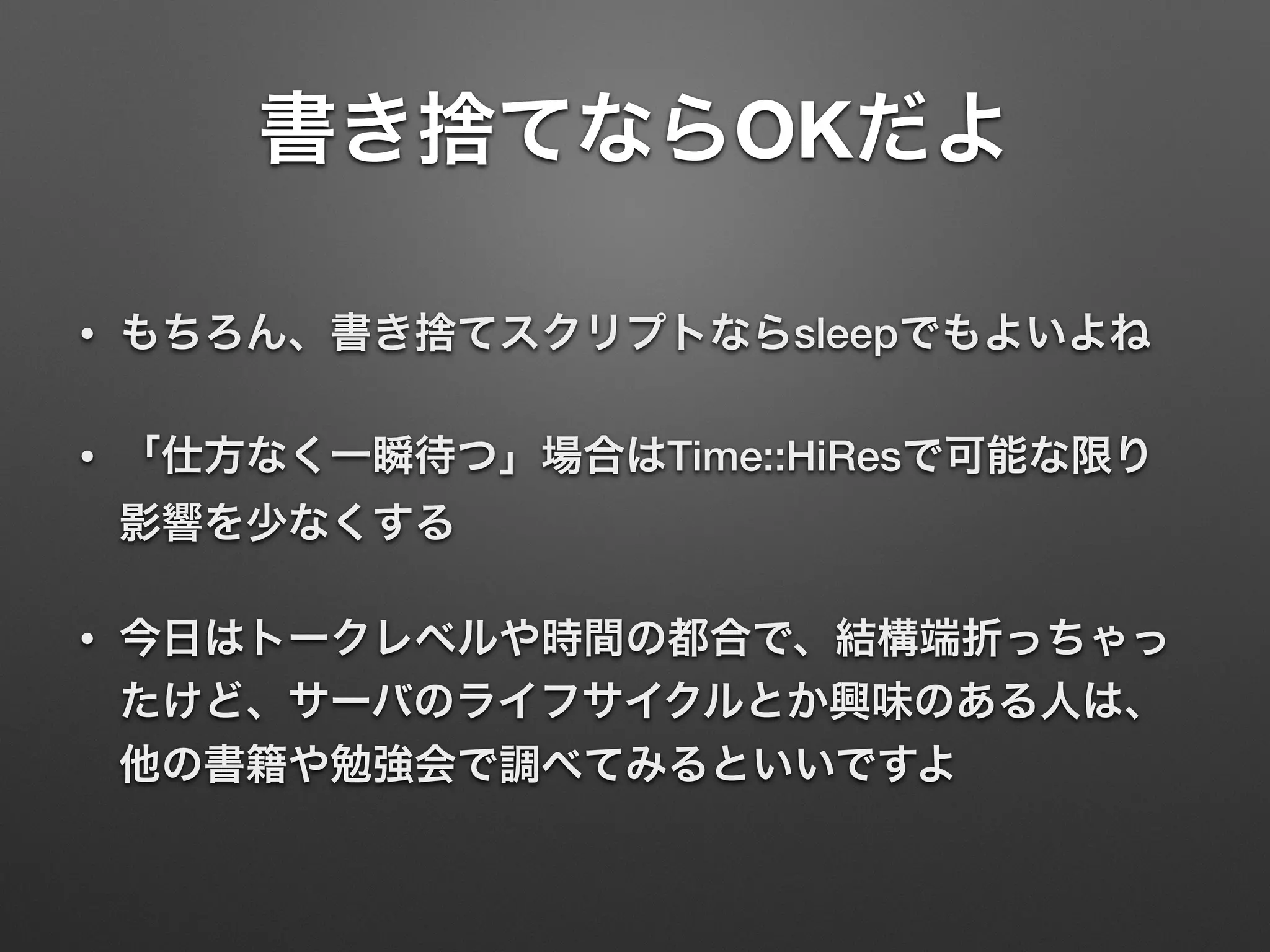 書き捨てならOKだよ
• もちろん、書き捨てスクリプトならsleepでもよいよね
• 「仕方なく一瞬待つ」場合はTime::HiResで可能な限り
影響を少なくする
• 今日はトークレベルや時間の都合で、結構端折っちゃっ
たけど、サーバのライフサイクルとか興味のある人は、
他の書籍や勉強会で調べてみるといいですよ
 