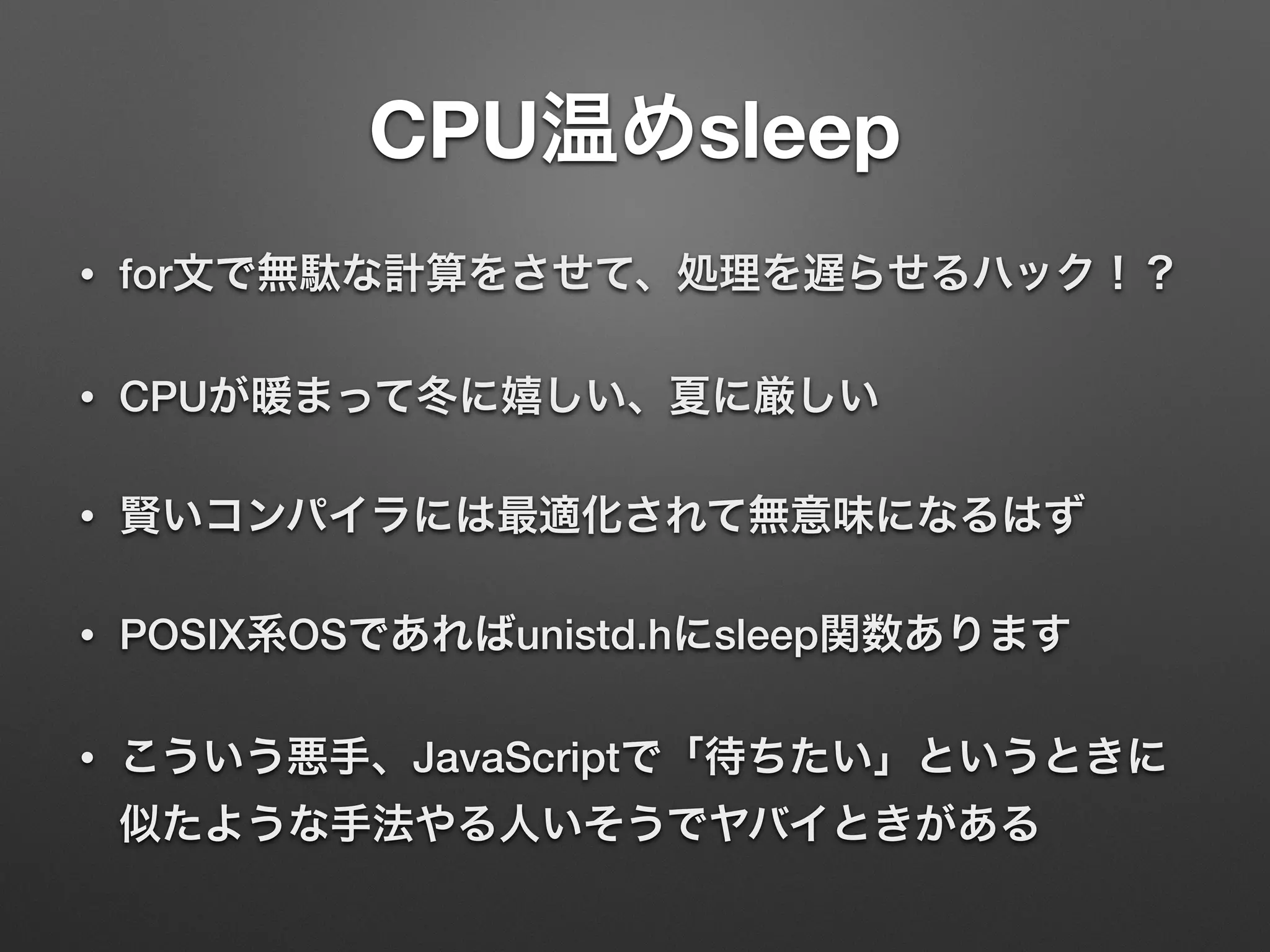 CPU温めsleep
• for文で無駄な計算をさせて、処理を遅らせるハック！？
• CPUが暖まって冬に嬉しい、夏に厳しい
• 賢いコンパイラには最適化されて無意味になるはず
• POSIX系OSであればunistd.hにsleep関数あります
• こういう悪手、JavaScriptで「待ちたい」というときに
似たような手法やる人いそうでヤバイときがある
 
