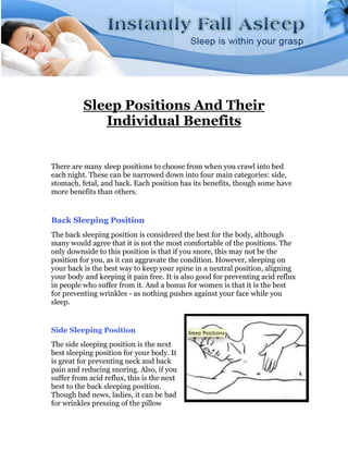 Sleep Positions And Their
             Individual Benefits


There are many sleep positions to choose from when you crawl into bed
each night. These can be narrowed down into four main categories: side,
stomach, fetal, and back. Each position has its benefits, though some have
more benefits than others.


Back Sleeping Position
The back sleeping position is considered the best for the body, although
many would agree that it is not the most comfortable of the positions. The
only downside to this position is that if you snore, this may not be the
position for you, as it can aggravate the condition. However, sleeping on
your back is the best way to keep your spine in a neutral position, aligning
your body and keeping it pain free. It is also good for preventing acid reflux
in people who suffer from it. And a bonus for women is that it is the best
for preventing wrinkles - as nothing pushes against your face while you
sleep.


Side Sleeping Position
The side sleeping position is the next
best sleeping position for your body. It
is great for preventing neck and back
pain and reducing snoring. Also, if you
suffer from acid reflux, this is the next
best to the back sleeping position.
Though bad news, ladies, it can be bad
for wrinkles pressing of the pillow
 