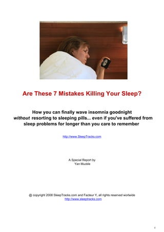 Are These 7 Mistakes Killing Your Sleep?

        How you can finally wave insomnia goodnight
without resorting to sleeping pills... even if you've suffered from
    sleep problems for longer than you care to remember

                               http://www.SleepTracks.com




                                   A Special Report by
                                       Yan Muckle




       @ copyright 2008 SleepTracks.com and Facteur Y, all rights reserved worlwide
                               http://www.sleeptracks.com




                                                                                      1
 
