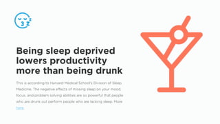 This is according to Harvard Medical School’s Division of Sleep
Medicine. The negative effects of missing sleep on your mood,
focus, and problem solving abilities are so powerful that people
who are drunk out perform people who are lacking sleep. More
here.
Being sleep deprived
lowers productivity
more than being drunk
 