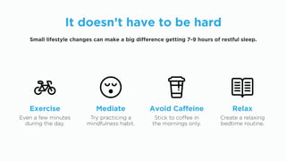 It doesn’t have to be hard
Small lifestyle changes can make a big difference getting 7-9 hours of restful sleep.
Even a few minutes
during the day.
Exercise
Try practicing a
mindfulness habit.
Mediate
Stick to coffee in
the mornings only.
Avoid Caffeine
Create a relaxing
bedtime routine.
Relax
 