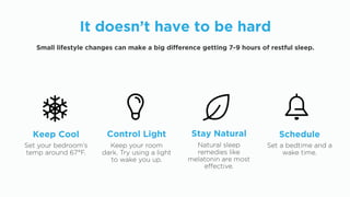 Set your bedroom’s
temp around 67°F.
Keep Cool
Keep your room
dark. Try using a light
to wake you up.
Control Light
Natural sleep
remedies like
melatonin are most
effective.
Stay Natural
Set a bedtime and a
wake time.
Schedule
It doesn’t have to be hard
Small lifestyle changes can make a big difference getting 7-9 hours of restful sleep.
 