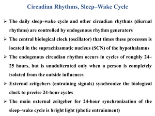 Circadian Rhythms, Sleep–Wake Cycle
 The daily sleep–wake cycle and other circadian rhythms (diurnal
rhythms) are controlled by endogenous rhythm generators
 The central biological clock (oscillator) that times these processes is
located in the suprachiasmatic nucleus (SCN) of the hypothalamus
 The endogenous circadian rhythm occurs in cycles of roughly 24–
25 hours, but is unadulterated only when a person is completely
isolated from the outside influences
 External zeitgebers (entraining signals) synchronize the biological
clock to precise 24-hour cycles
 The main external zeitgeber for 24-hour synchronization of the
sleep–wake cycle is bright light (photic entrainment)
 