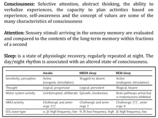Consciousness: Selective attention, abstract thinking, the ability to
verbalize experiences, the capacity to plan activities based on
experience, self-awareness and the concept of values are some of the
many characteristics of consciousness
Attention: Sensory stimuli arriving in the sensory memory are evaluated
and compared to the contents of the long-term memory within fractions
of a second
Sleep: is a state of physiologic recovery, regularly repeated at night. The
day/night rhythm is associated with an altered state of consciousness.
 