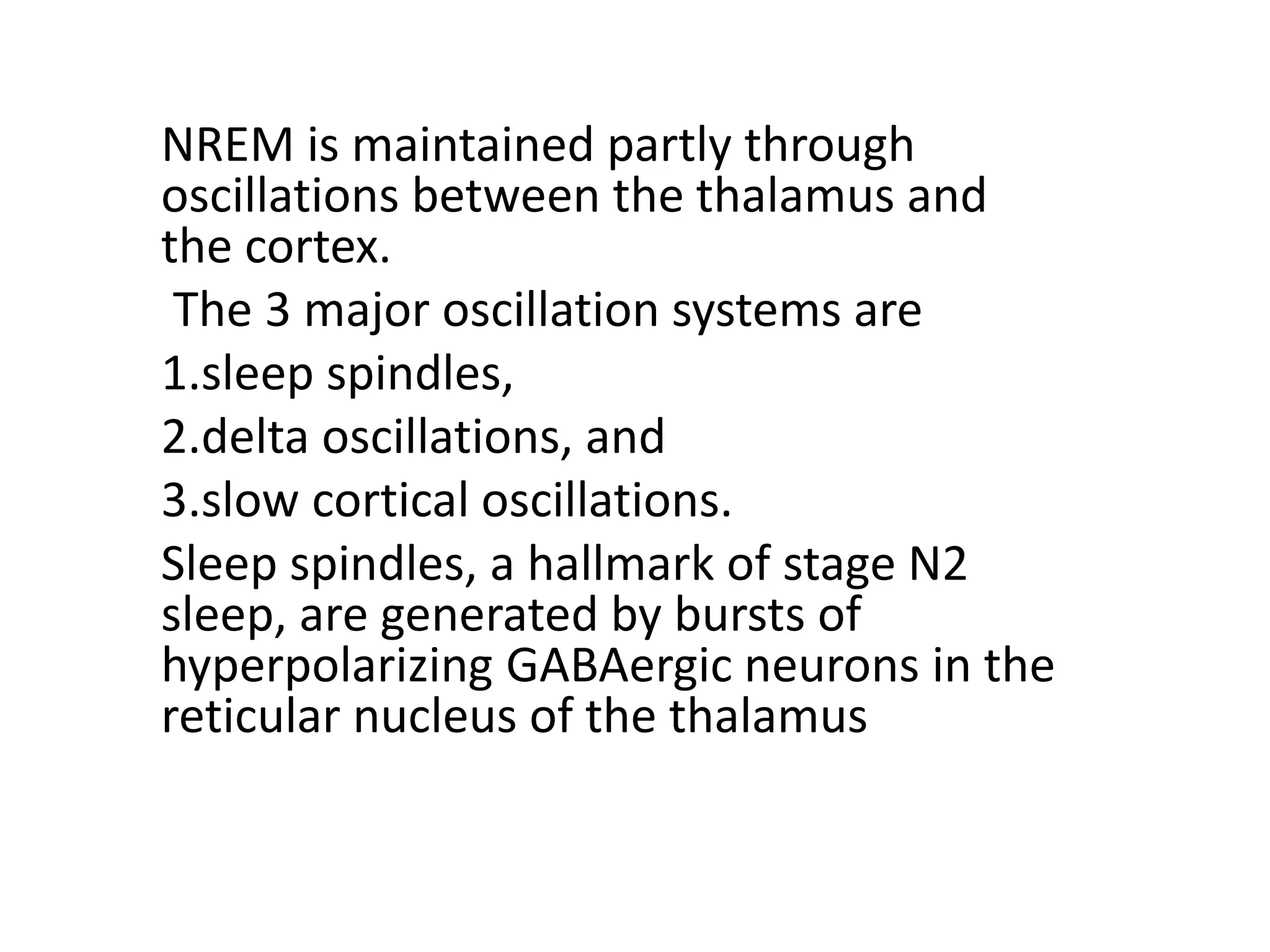 NREM is maintained partly through
oscillations between the thalamus and
the cortex.
The 3 major oscillation systems are
1.sleep spindles,
2.delta oscillations, and
3.slow cortical oscillations.
Sleep spindles, a hallmark of stage N2
sleep, are generated by bursts of
hyperpolarizing GABAergic neurons in the
reticular nucleus of the thalamus
 