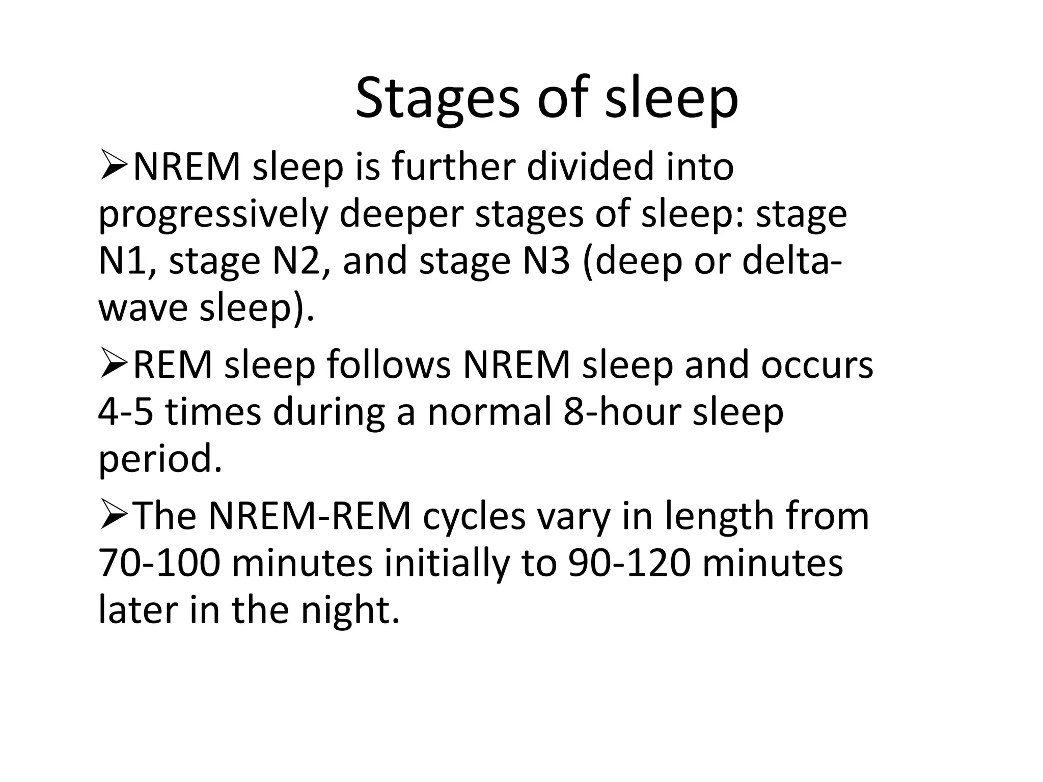 Stages of sleep
NREM sleep is further divided into
progressively deeper stages of sleep: stage
N1, stage N2, and stage N3 (deep or delta-
wave sleep).
REM sleep follows NREM sleep and occurs
4-5 times during a normal 8-hour sleep
period.
The NREM-REM cycles vary in length from
70-100 minutes initially to 90-120 minutes
later in the night.
 