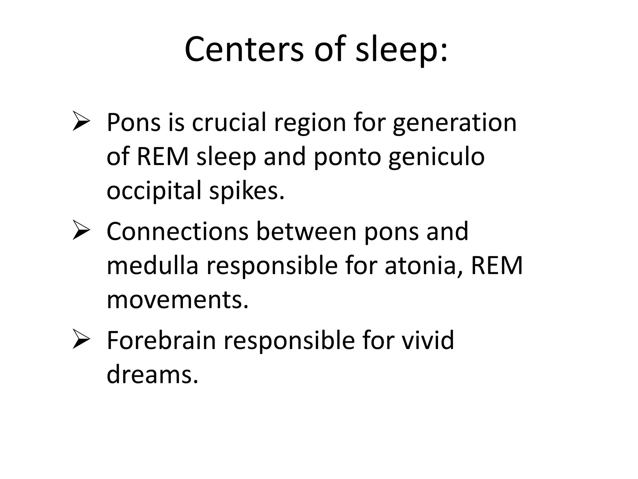 Centers of sleep:
 Pons is crucial region for generation
of REM sleep and ponto geniculo
occipital spikes.
 Connections between pons and
medulla responsible for atonia, REM
movements.
 Forebrain responsible for vivid
dreams.
 