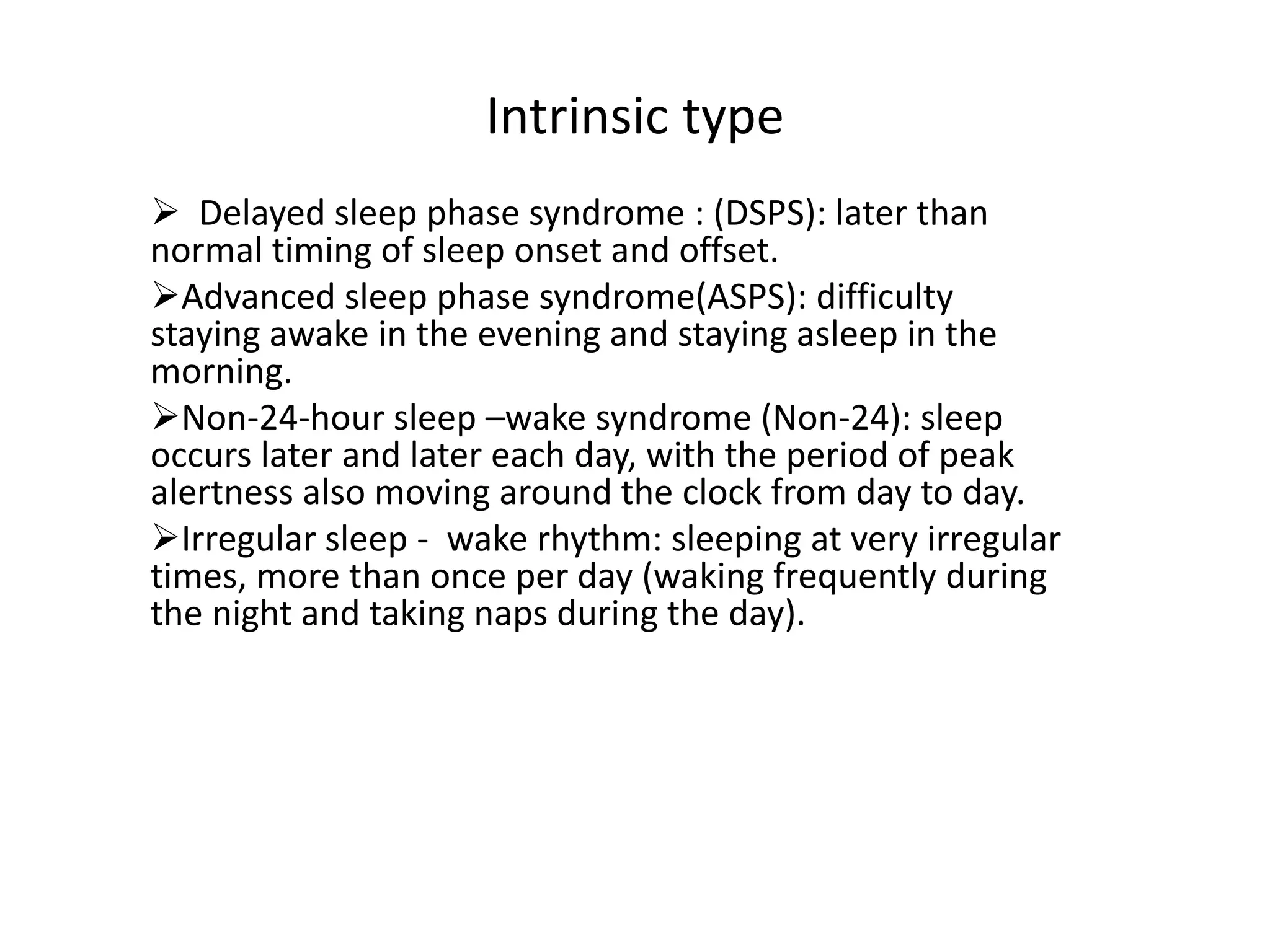 Intrinsic type
 Delayed sleep phase syndrome : (DSPS): later than
normal timing of sleep onset and offset.
Advanced sleep phase syndrome(ASPS): difficulty
staying awake in the evening and staying asleep in the
morning.
Non-24-hour sleep –wake syndrome (Non-24): sleep
occurs later and later each day, with the period of peak
alertness also moving around the clock from day to day.
Irregular sleep - wake rhythm: sleeping at very irregular
times, more than once per day (waking frequently during
the night and taking naps during the day).
 