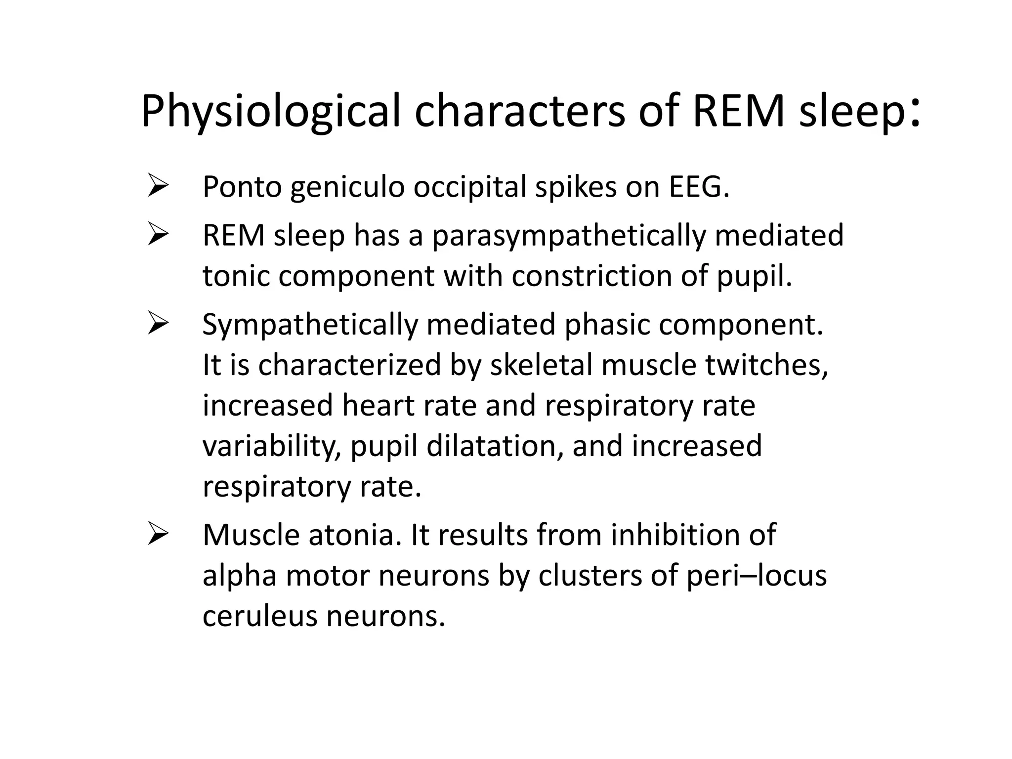 Physiological characters of REM sleep:
 Ponto geniculo occipital spikes on EEG.
 REM sleep has a parasympathetically mediated
tonic component with constriction of pupil.
 Sympathetically mediated phasic component.
It is characterized by skeletal muscle twitches,
increased heart rate and respiratory rate
variability, pupil dilatation, and increased
respiratory rate.
 Muscle atonia. It results from inhibition of
alpha motor neurons by clusters of peri–locus
ceruleus neurons.
 