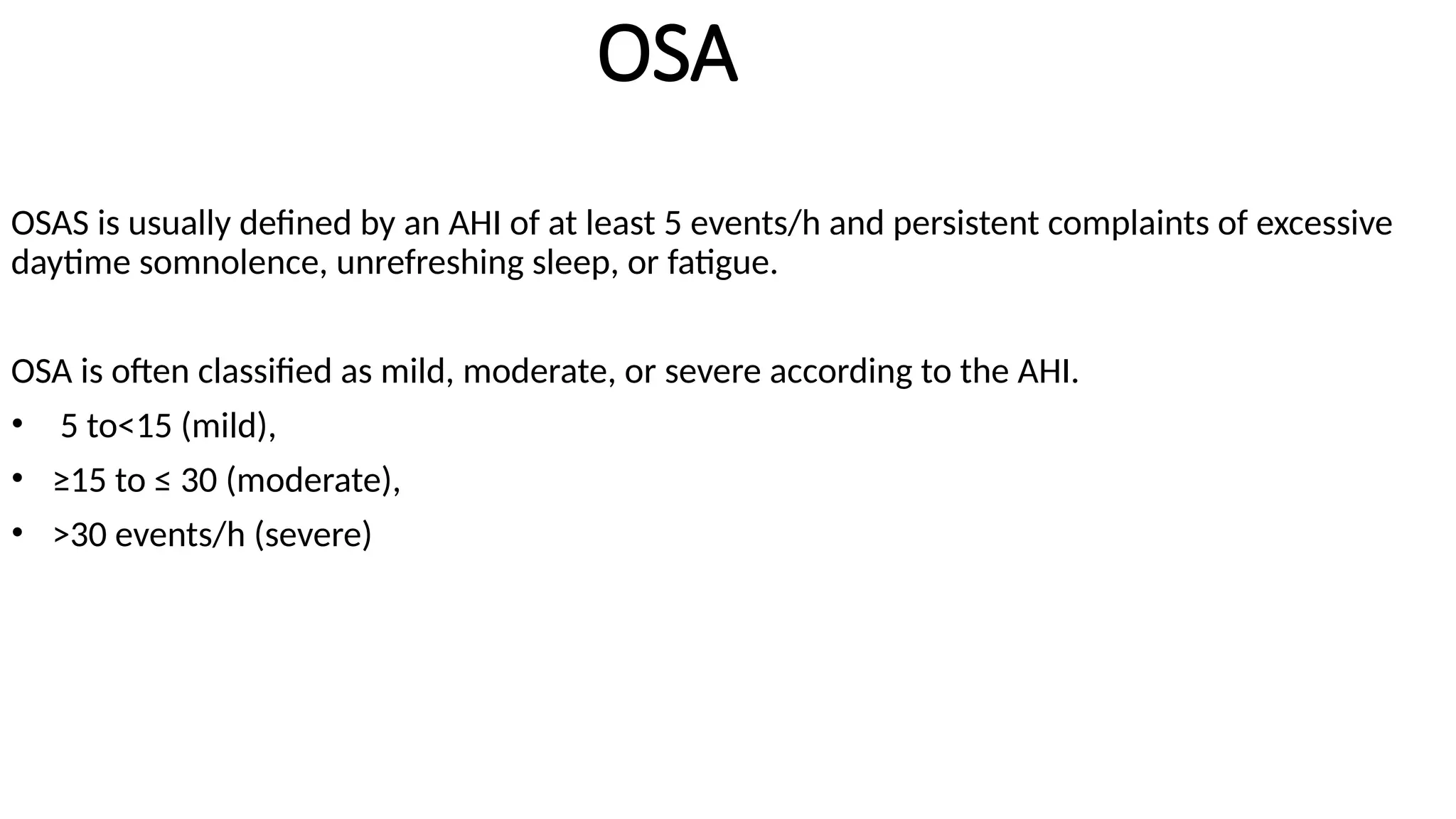 OSA
OSAS is usually defined by an AHI of at least 5 events/h and persistent complaints of excessive
daytime somnolence, unrefreshing sleep, or fatigue.
OSA is often classified as mild, moderate, or severe according to the AHI.
• 5 to<15 (mild),
• ≥15 to ≤ 30 (moderate),
• >30 events/h (severe)
 