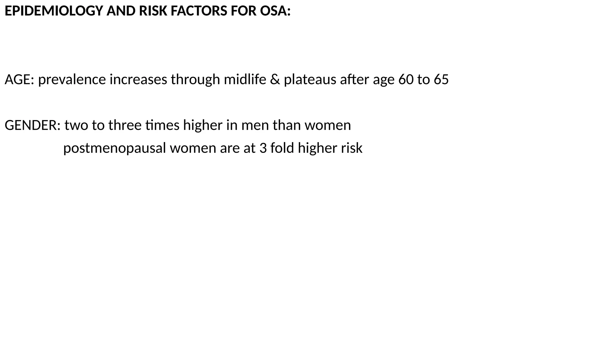 EPIDEMIOLOGY AND RISK FACTORS FOR OSA:
AGE: prevalence increases through midlife & plateaus after age 60 to 65
GENDER: two to three times higher in men than women
postmenopausal women are at 3 fold higher risk
 