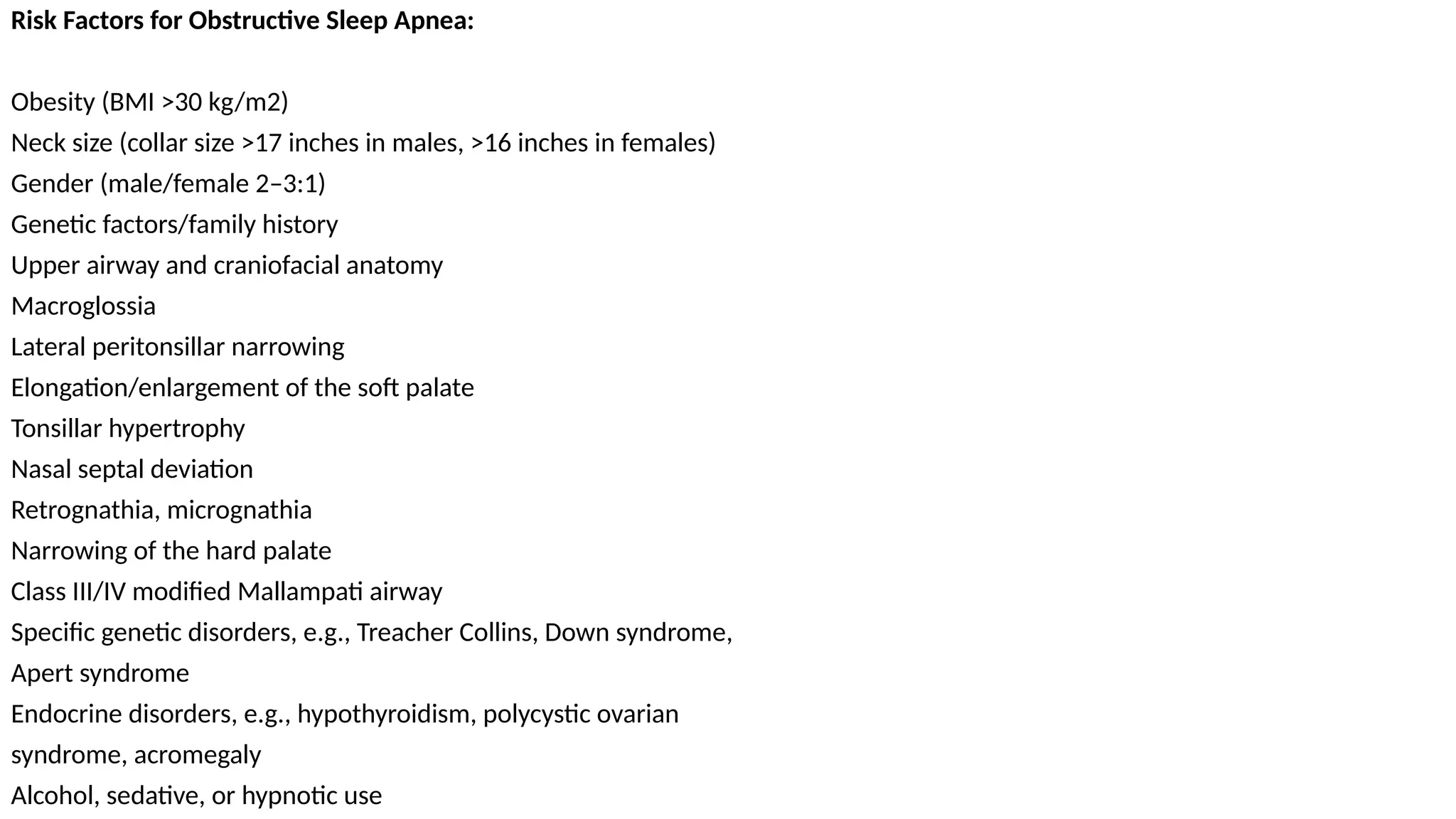 Risk Factors for Obstructive Sleep Apnea:
Obesity (BMI >30 kg/m2)
Neck size (collar size >17 inches in males, >16 inches in females)
Gender (male/female 2–3:1)
Genetic factors/family history
Upper airway and craniofacial anatomy
Macroglossia
Lateral peritonsillar narrowing
Elongation/enlargement of the soft palate
Tonsillar hypertrophy
Nasal septal deviation
Retrognathia, micrognathia
Narrowing of the hard palate
Class III/IV modified Mallampati airway
Specific genetic disorders, e.g., Treacher Collins, Down syndrome,
Apert syndrome
Endocrine disorders, e.g., hypothyroidism, polycystic ovarian
syndrome, acromegaly
Alcohol, sedative, or hypnotic use
 