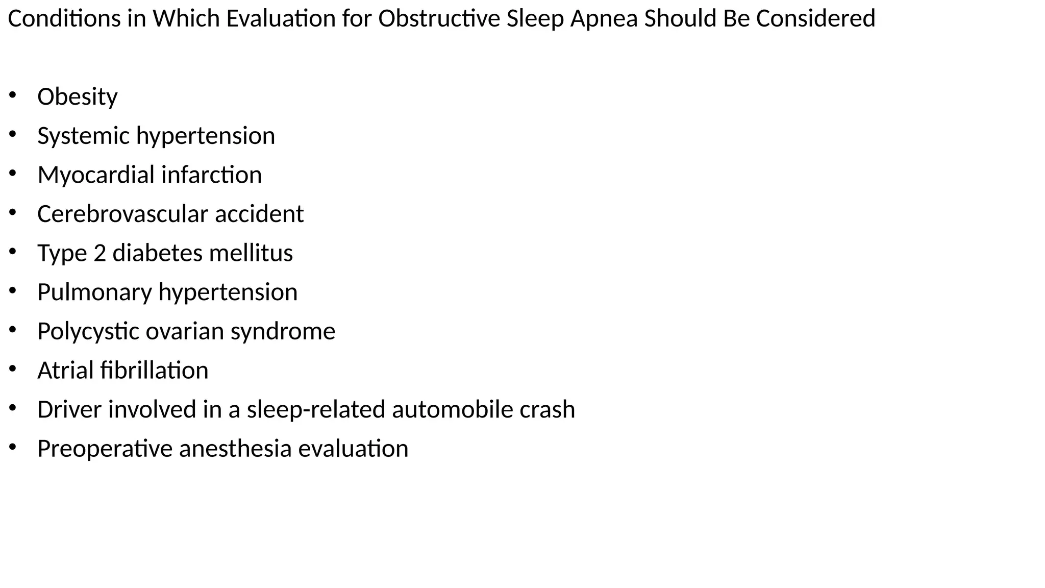 Conditions in Which Evaluation for Obstructive Sleep Apnea Should Be Considered
• Obesity
• Systemic hypertension
• Myocardial infarction
• Cerebrovascular accident
• Type 2 diabetes mellitus
• Pulmonary hypertension
• Polycystic ovarian syndrome
• Atrial fibrillation
• Driver involved in a sleep-related automobile crash
• Preoperative anesthesia evaluation
 