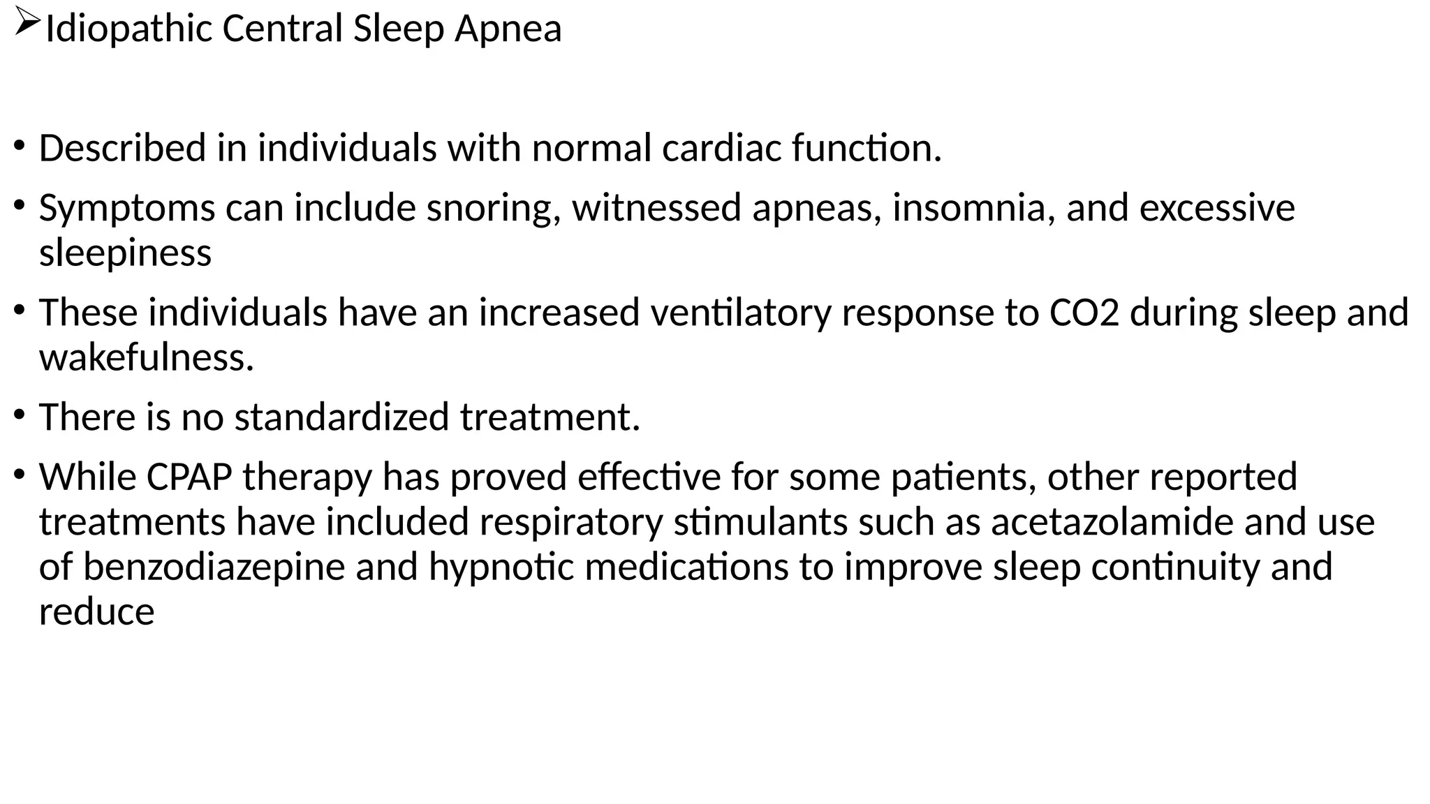 Idiopathic Central Sleep Apnea
• Described in individuals with normal cardiac function.
• Symptoms can include snoring, witnessed apneas, insomnia, and excessive
sleepiness
• These individuals have an increased ventilatory response to CO2 during sleep and
wakefulness.
• There is no standardized treatment.
• While CPAP therapy has proved effective for some patients, other reported
treatments have included respiratory stimulants such as acetazolamide and use
of benzodiazepine and hypnotic medications to improve sleep continuity and
reduce
 