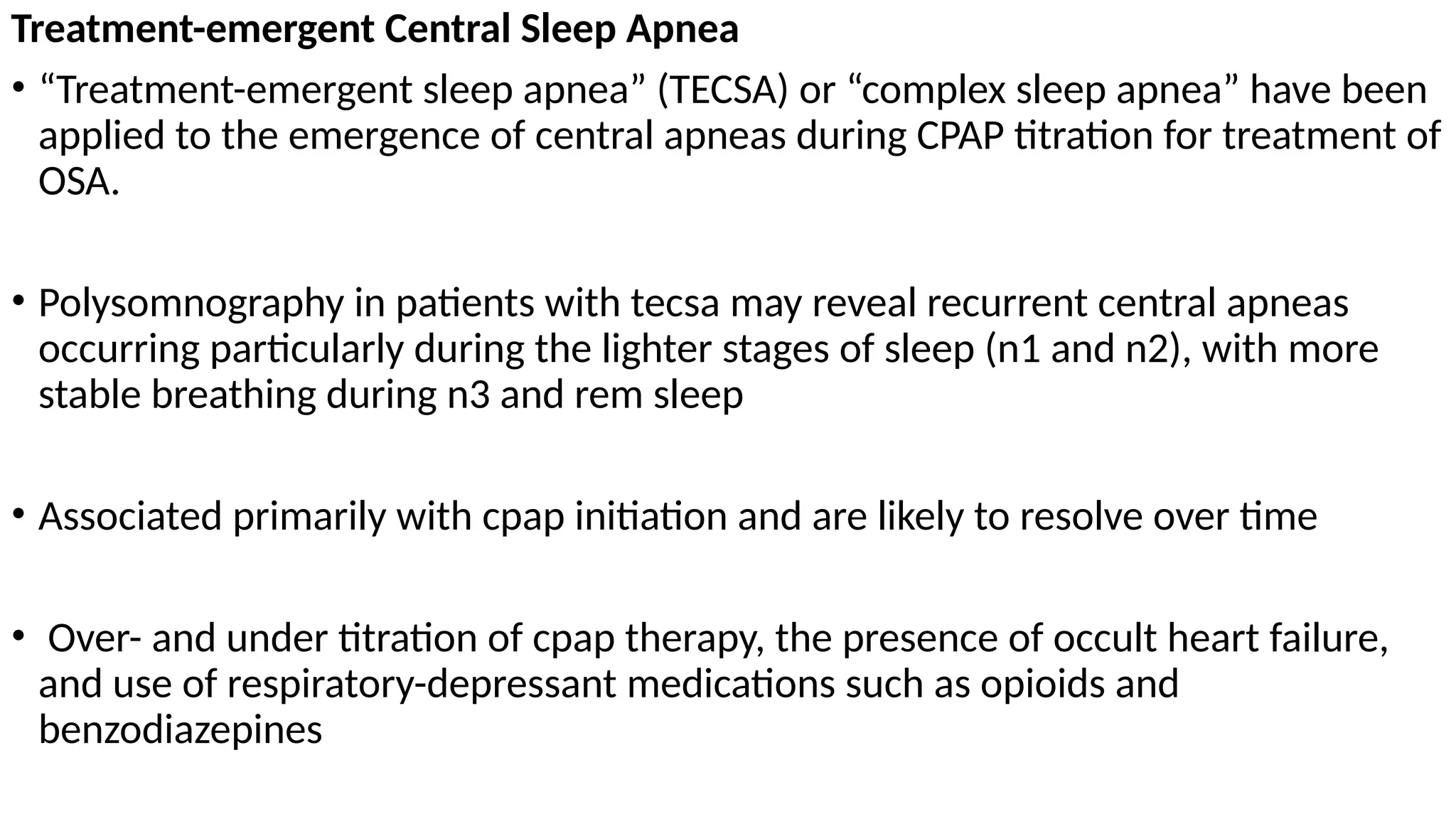 Treatment-emergent Central Sleep Apnea
• “Treatment-emergent sleep apnea” (TECSA) or “complex sleep apnea” have been
applied to the emergence of central apneas during CPAP titration for treatment of
OSA.
• Polysomnography in patients with tecsa may reveal recurrent central apneas
occurring particularly during the lighter stages of sleep (n1 and n2), with more
stable breathing during n3 and rem sleep
• Associated primarily with cpap initiation and are likely to resolve over time
• Over- and under titration of cpap therapy, the presence of occult heart failure,
and use of respiratory-depressant medications such as opioids and
benzodiazepines
 